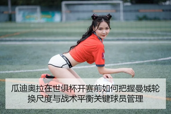 瓜迪奥拉在世俱杯开赛前如何把握曼城轮换尺度与战术平衡关键球员管理