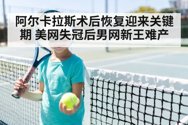 阿尔卡拉斯术后恢复迎来关键期 美网失冠后男网新王难产