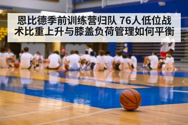 恩比德季前训练营归队 76人低位战术比重上升与膝盖负荷管理如何平衡