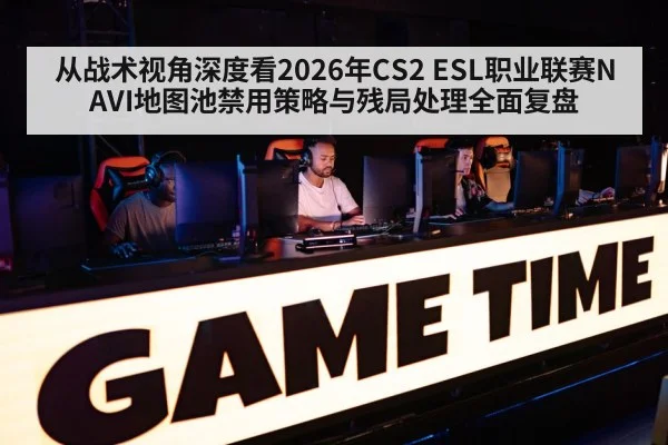 从战术视角深度看2026年CS2 ESL职业联赛NAVI地图池禁用策略与残局处理全面复盘